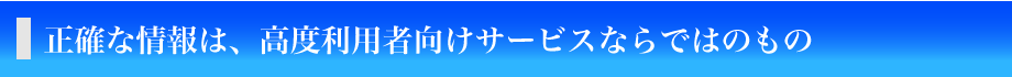 正確な情報は、高度利用者向けサービスならではのもの